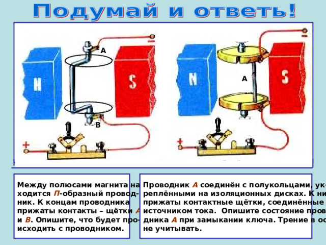 А А В Между полюсами магнита на- ходится П -образный провод- ник. К концам проводника прижаты контакты – щётки А  и В . Опишите, что будет про- исходить с проводником. Проводник А соединён с полукольцами, ук- реплёнными на изоляционных дисках. К ним прижаты контактные щётки, соединённые с источником тока. Опишите состояние прово- дника А при замыкании ключа. Трение в осях не учитывать. 