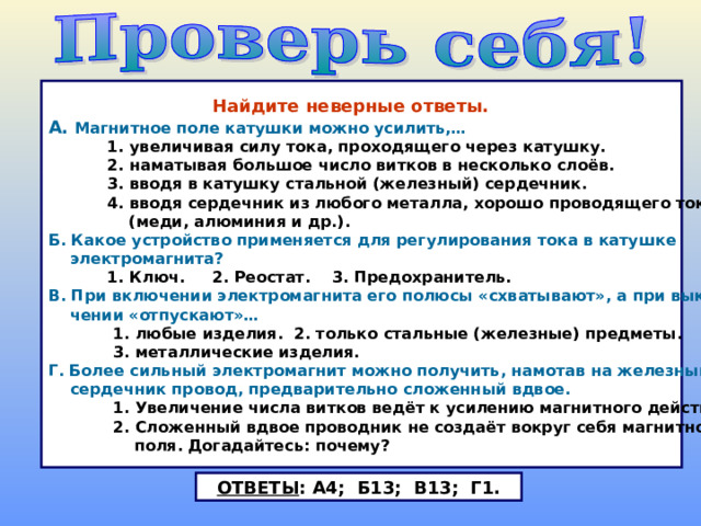  Найдите неверные ответы. А. Магнитное поле катушки можно усилить,…  1. увеличивая силу тока, проходящего через катушку.  2. наматывая большое число витков в несколько слоёв.  3. вводя в катушку стальной (железный) сердечник.  4. вводя сердечник из любого металла, хорошо проводящего ток  (меди, алюминия и др.). Б. Какое устройство применяется для регулирования тока в катушке  электромагнита?  1. Ключ. 2. Реостат. 3. Предохранитель. В. При включении электромагнита его полюсы «схватывают», а при выклю-  чении «отпускают»…  1. любые изделия. 2. только стальные (железные) предметы.  3. металлические изделия. Г. Более сильный электромагнит можно получить, намотав на железный  сердечник провод, предварительно сложенный вдвое.  1. Увеличение числа витков ведёт к усилению магнитного действия.  2. Сложенный вдвое проводник не создаёт вокруг себя магнитного  поля. Догадайтесь: почему? ОТВЕТЫ : А4; Б13; В13; Г1. 
