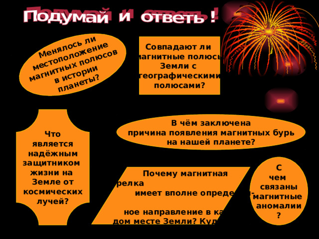 Менялось ли местоположение магнитных полюсов в истории планеты? Совпадают ли магнитные полюсы Земли с географическими полюсами? Что является надёжным защитником жизни на Земле от космических лучей? В чём заключена причина появления магнитных бурь на нашей планете? С чем связаны магнитные аномалии ?  Почему магнитная стрелка  имеет вполне определён-  ное направление в каж-  дом месте Земли? Куда она указывает?  