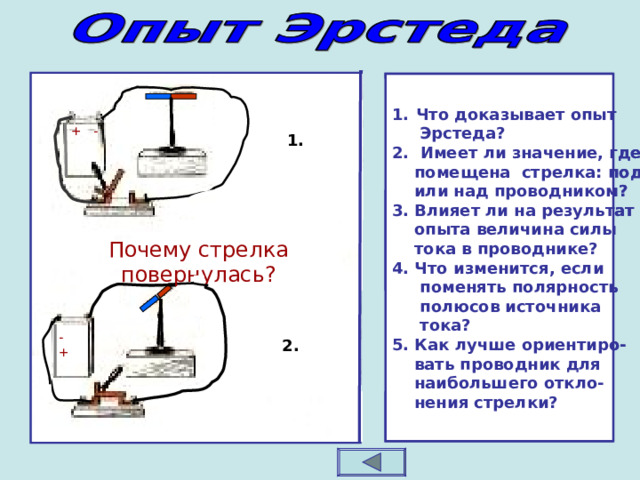 Что доказывает опыт Что доказывает опыт  Эрстеда? 2. Имеет ли значение, где  помещена стрелка: под  или над проводником? 3. Влияет ли на результат  опыта величина силы  тока в проводнике? 4. Что изменится, если  поменять полярность  полюсов источника  тока? 5. Как лучше ориентиро-  вать проводник для  наибольшего откло-  нения стрелки?  Эрстеда? 2. Имеет ли значение, где  помещена стрелка: под  или над проводником? 3. Влияет ли на результат  опыта величина силы  тока в проводнике? 4. Что изменится, если  поменять полярность  полюсов источника  тока? 5. Как лучше ориентиро-  вать проводник для  наибольшего откло-  нения стрелки? + - + - 1. 1. Почему стрелка повернулась? Почему стрелка повернулась? + - - + 2. 2. 