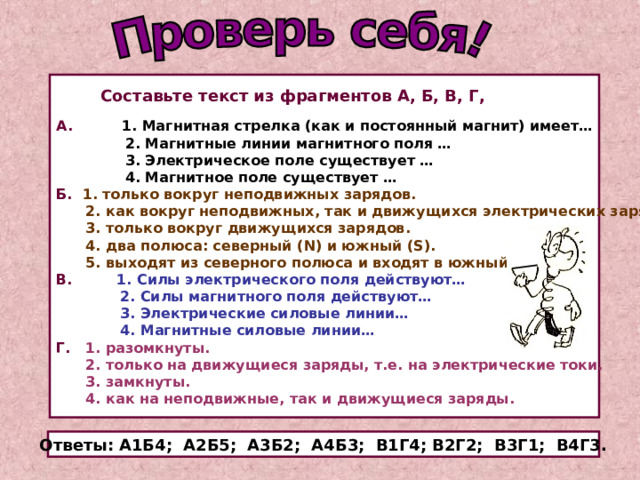  Составьте текст из фрагментов А, Б, В, Г,  А. 1. Магнитная стрелка (как и постоянный магнит) имеет…  2. Магнитные линии магнитного поля …  3. Электрическое поле существует …  4. Магнитное поле существует … Б.  1. только вокруг неподвижных зарядов.  2. как вокруг неподвижных, так и движущихся электрических зарядов.  3. только вокруг движущихся зарядов.  4. два полюса: северный ( N) и южный (S).  5. выходят из северного полюса и входят в южный. В.  1. Силы электрического поля действуют…  2. Силы магнитного поля действуют…  3. Электрические силовые линии…  4. Магнитные силовые линии… Г.  1. разомкнуты.  2. только на движущиеся заряды, т.е. на электрические токи.  3. замкнуты.  4. как на неподвижные, так и движущиеся заряды. Ответы: А1Б4; А2Б5; А3Б2; А4Б3; В1Г4; В2Г2; В3Г1; В4Г3. 
