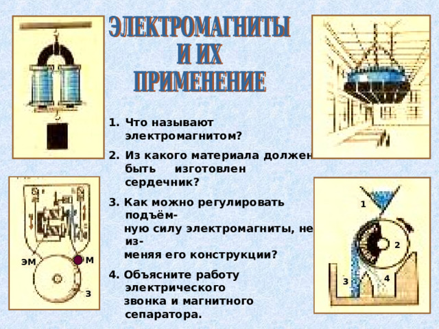 Что называют электромагнитом? Из какого материала должен быть изготовлен сердечник? 3. Как можно регулировать подъём-  ную силу электромагниты, не из-  меняя его конструкции? 4. Объясните работу электрического  звонка и магнитного сепаратора. 5. Можно ли регулировать высоту  тона звонка? 6. Назовите способы получения  мощных электромагнитов .  1 2 М ЭМ 4 3 З 