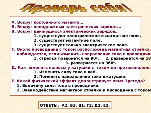 А. Вокруг постоянного магнита… Б. Вокруг неподвижных электрических зарядов… В. Вокруг движущихся электрических зарядов…  1. существуют электрическое и магнитное поля.  2. существует магнитное поле.  3. существует только электрическое поле. Г. Около проводника с током расположена магнитная стрелка. Что  наблюдается, если изменить направление тока в проводнике?  1. стрелка повернётся на 90 0 . 2. развернётся на 180 0 .  3. развернётся на 360 0 . Д. Как поменять полюсы у катушки с током на противоположные?  1. Изменить силу тока в ней.  2. Поменять направление тока в катушке. Е. Какой физический эффект демонстрирует опыт Эрстеда?  1. Величину силы тока в проводнике.  2. Взаимодействие магнитной стрелки и проводника с током. ОТВЕТЫ: А2; Б3; В1; Г2; Д2; Е2. 