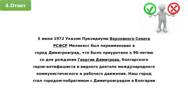 4.Ответ 5 июня 1972 Указом Президиума  Верховного Совета РСФСР  Мелекесс был переименован в город Димитровград, что было приурочено к 90-летию со дня рождения  Георгия Димитрова , болгарского героя-антифашиста и видного деятеля международного коммунистического и рабочего движения. Наш город стал городом-побратимом с Димитровградом в Болгарии 