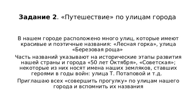 Задание 2 . «Путешествие» по улицам города   В нашем городе расположено много улиц, которые имеют красивые и поэтичные названия:   «Лесная горка», улица «Березовая роща» Часть названий указывают на исторические этапы развития нашей страны и города «50 лет Октября», «Советская»; некоторые из них носят имена наших земляков, ставших героями в годы войн: улица Т. Потаповой и т.д. Приглашаю всех «совершить прогулку» по улицам нашего города и вспомнить их названия 