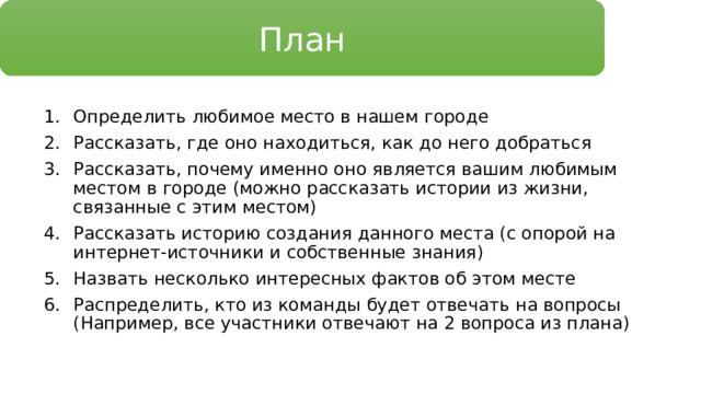 План Определить любимое место в нашем городе Рассказать, где оно находиться, как до него добраться Рассказать, почему именно оно является вашим любимым местом в городе (можно рассказать истории из жизни, связанные с этим местом) Рассказать историю создания данного места (с опорой на интернет-источники и собственные знания) Назвать несколько интересных фактов об этом месте Распределить, кто из команды будет отвечать на вопросы (Например, все участники отвечают на 2 вопроса из плана) 
