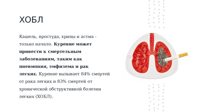 ХОБЛ Кашель, простуда, хрипы и астма - только начало.  Курение может привести к смертельным заболеваниям, таким как пневмония, эмфизема и рак легких.  Курение вызывает 84% смертей от рака легких и 83% смертей от хронической обструктивной болезни легких (ХОБЛ).  