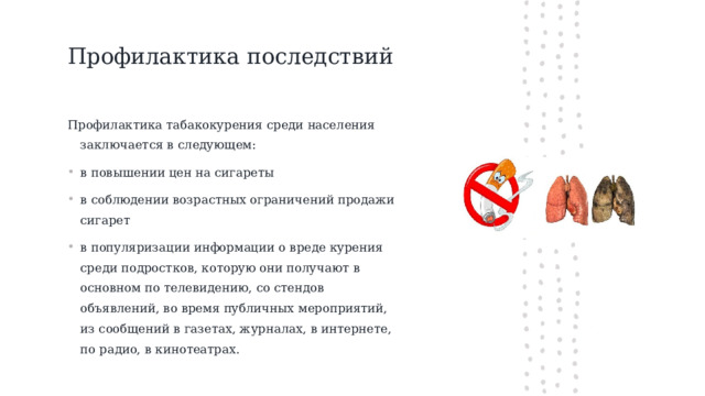 Профилактика последствий   Профилактика табакокурения среди населения заключается в следующем: в повышении цен на сигареты в соблюдении возрастных ограничений продажи сигарет в популяризации информации о вреде курения среди подростков, которую они получают в основном по телевидению, со стендов объявлений, во время публичных мероприятий, из сообщений в газетах, журналах, в интернете, по радио, в кинотеатрах. 