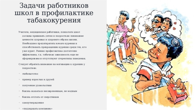Задачи работников школ в профилактике табакокурения   Учителя, медицинские работники, психологи школ должны прививать детям и подросткам понимание ценности здоровья и здорового образа жизни. Необходимо предотвратить начало курения и способствовать прекращению курения среди тех, кто уже курит. Ранняя профилактика достаточно эффективна, т.к. табачная зависимость еще не сформирована и отсутствуют стереотипы поведения. Следует обратить внимание на мотивацию к курению у подростков: любопытство пример взрослых и друзей получение удовольствия боязнь оказаться несовременным, не модным боязнь отстать от сверстников самоутверждение «поддержать компанию» «от нечего делать» . 