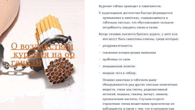 Курение табака приводит к зависимости.  У курильщиков достаточно быстро формируется привыкание к никотину, содержащемуся в табачных листьях, что обуславливает сильную потребность закурить снова и снова. Когда человек пытается бросить курить, у него или нее могут быть симптомы отмены, среди которых: раздражительность снижение концентрации внимания проблемы со сном повышенный аппетит мощная тяга к табаку. Помимо никотина в табачном дыму обнаруживается ряд других опасных химических веществ, таких как смолы, радиоактивный полоний, мышьяк, свинец, висмут, аммиак, органические кислоты. Случаев острого отравления этими веществами практически не наблюдается в связи с тем, что в организм они поступают медленно, дозированно, однако эти вещества приводят к постепенному ухудшению здоровья. О воздействии курения на организм   