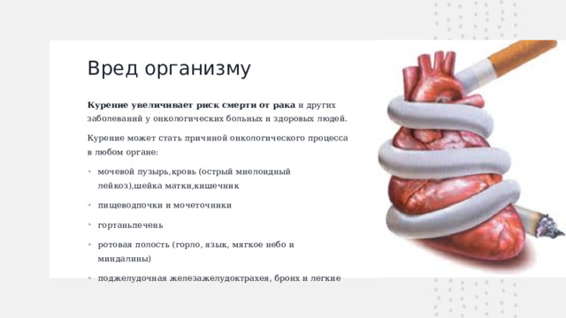 Вред организму   Курение увеличивает риск смерти от рака  и других заболеваний у онкологических больных и здоровых людей. Курение может стать причиной онкологического процесса в любом органе: мочевой пузырь,кровь (острый миелоидный лейкоз),шейка матки,кишечник пищеводпочки и мочеточники гортаньпечень ротовая полость (горло, язык, мягкое небо и миндалины) поджелудочная железажелудоктрахея, бронх и легкие  