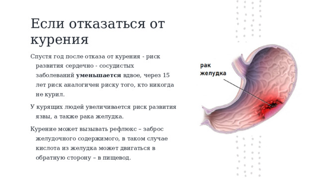 Если отказаться от курения Спустя год после отказа от курения - риск развития сердечно - сосудистых заболеваний  уменьшается  вдвое, через 15 лет риск аналогичен риску того, кто никогда не курил.  У курящих людей увеличивается риск развития язвы, а также рака желудка. Курение может вызывать рефлюкс – заброс желудочного содержимого, в таком случае кислота из желудка может двигаться в обратную сторону – в пищевод.  
