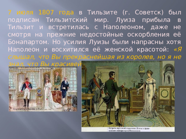 7 июля 1807 года в Тильзите (г. Советск) был подписан Тильзитский мир. Луиза прибыла в Тильзит и встретилась с Наполеоном, даже не смотря на прежние недостойные оскорбления её Бонапартом. Но усилия Луизы были напрасны хотя Наполеон и восхитился её женской красотой: «Я слышал, что Вы прекраснейшая из королев, но я не знал, что Вы красивейшая из женщин». 
