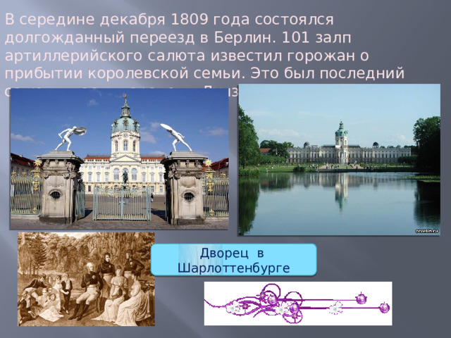 В середине декабря 1809 года состоялся долгожданный переезд в Берлин. 101 залп артиллерийского салюта известил горожан о прибытии королевской семьи. Это был последний салют в честь королевы Луизы.   Дворец в Шарлоттенбурге 