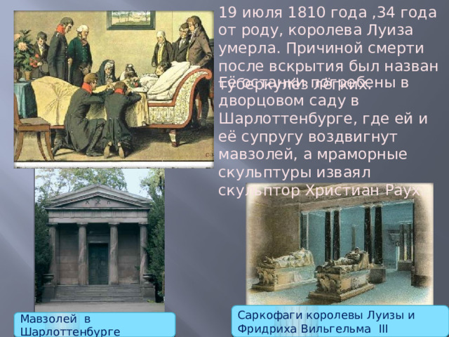 19 июля 1810 года ,34 года от роду, королева Луиза умерла. Причиной смерти после вскрытия был назван туберкулёз лёгких.       Её останки погребены в дворцовом саду в Шарлоттенбурге, где ей и её супругу воздвигнут мавзолей, а мраморные скульптуры изваял скульптор Христиан Раух. Саркофаги королевы Луизы и Фридриха Вильгельма III Мавзолей в Шарлоттенбурге 