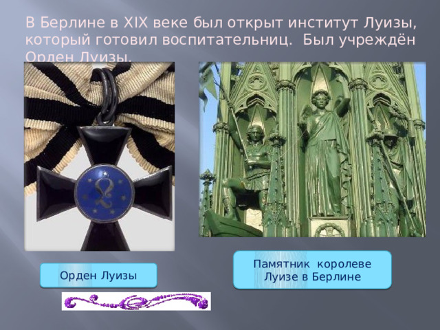 В Берлине в XIX веке был открыт институт Луизы, который готовил воспитательниц. Был учреждён Орден Луизы. Памятник королеве Луизе в Берлине Орден Луизы 