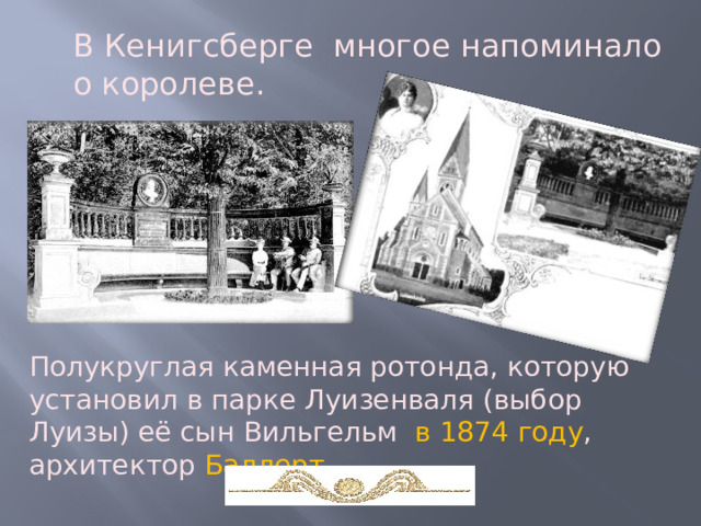 В Кенигсберге многое напоминало о королеве. Полукруглая каменная ротонда, которую установил в парке Луизенваля (выбор Луизы) её сын Вильгельм в 1874 году , архитектор Баллерт.  
