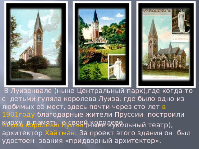  В Луизенвале (ныне Центральный парк),где когда-то с детьми гуляла королева Луиза, где было одно из любимых её мест, здесь почти через сто лет в 1901году благодарные жители Пруссии построили кирху  в память о своей королеве. Кирха королевы Луизы (ныне кукольный театр), архитектор Хайтман. За проект этого здания он был удостоен звания «придворный архитектор». 