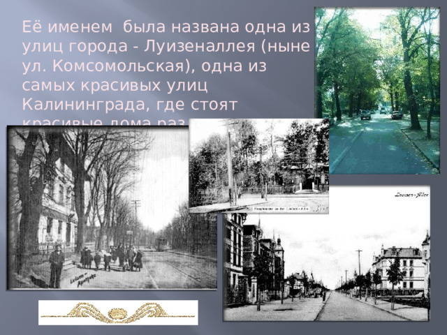 Её именем  была названа одна из улиц города - Луизеналлея (ныне ул. Комсомольская), одна из самых красивых улиц Калининграда, где стоят красивые дома различных архитектурных стилей… 
