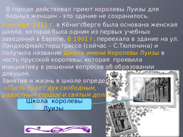 В городе действовал приют королевы Луизы для бедных женщин - это здание не сохранилось. 4 ноября 1811 г . в Кёнигсберге была основана женская школа, которая была одним из первых учебных заведений в Европе. В 1901 г . переехала в здание на ул. Ландхофмайстерштрассе (сейчас – С.Тюленина) и получила название Школа имени Королевы Луизы в честь прусской королевы, которая проявила инициативу в решении вопросов об образовании девушек. Занятия и жизнь в школе определялись лозунгом:  «Пусть будет дух свободным, радостным сердце и святым долг». Школа королевы Луизы 