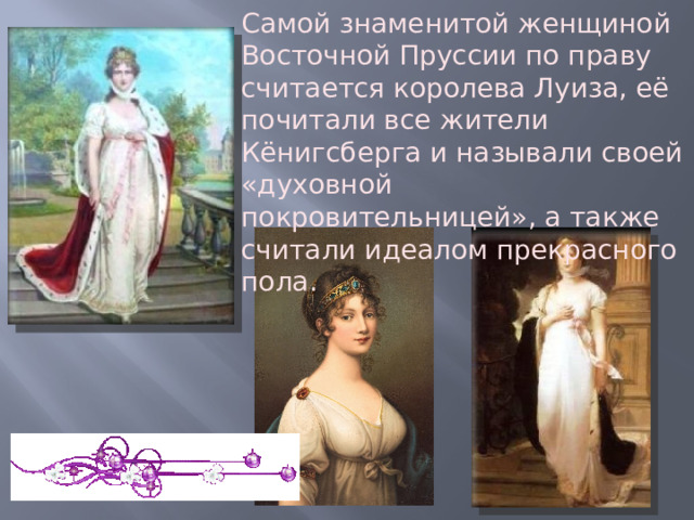 Самой знаменитой женщиной Восточной Пруссии по праву считается королева Луиза, её почитали все жители Кёнигсберга и называли своей «духовной покровительницей», а также считали идеалом прекрасного пола. 