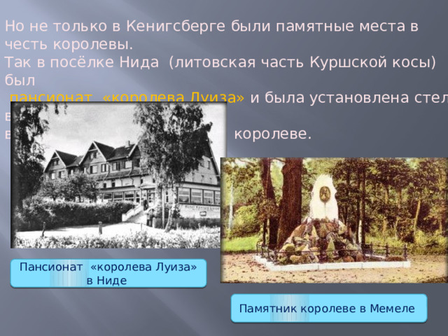Но не только в Кенигсберге были памятные места в честь королевы. Так в посёлке Нида  (литовская часть Куршской косы) был  пансионат «королева Луиза» и была установлена стела в её честь, в Мемеле создан памятник королеве. Пансионат «королева Луиза» в Ниде Памятник королеве в Мемеле 
