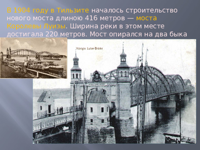 В 1904 году в Тильзите началось строительство нового моста длиною 416 метров — моста Королевы Луизы . Ширина реки в этом месте достигала 220 метров. Мост опирался на два быка и взлётом трёх своих арок стал гордостью города. 