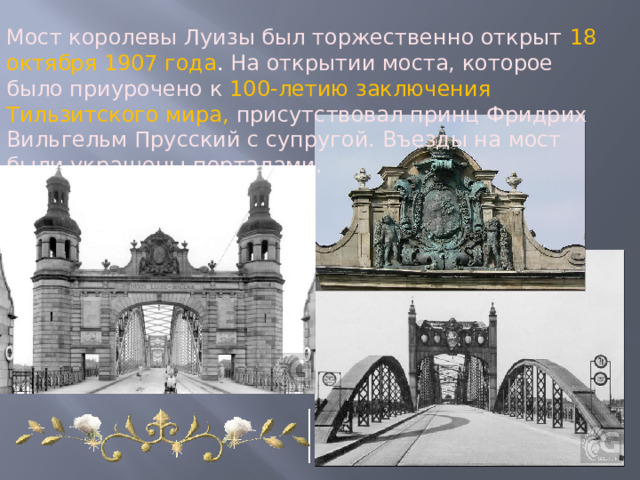 Мост королевы Луизы был торжественно открыт 18 октября 1907 года . На открытии моста, которое было приурочено к 100-летию заключения Тильзитского мира,  присутствовал принц Фридрих Вильгельм Прусский с супругой. Въезды на мост были украшены порталами. 