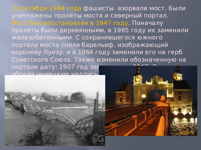 22 октября 1944 года фашисты взорвали мост. Были уничтожены пролёты моста и северный портал. Мост был восстановлен в 1947 году . Поначалу пролёты были деревянными, в 1965 году их заменили железобетонными. С сохранившегося южного портала моста сняли барельеф, изображающий королеву Луизу, и в 1964 году заменили его на герб Советского Союза. Также изменили обозначенную на портале дату: 1907 год заменили на 1947. С портала убрали немецкую надпись «Königin Luise Brücke». 