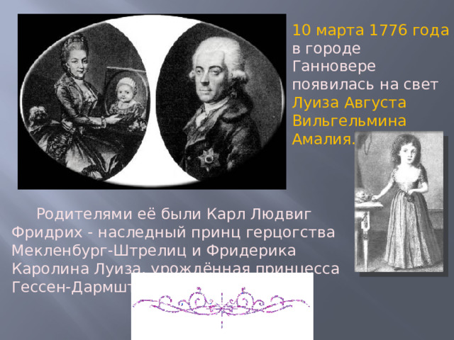 10 марта 1776 года в городе Ганновере появилась на свет Луиза Августа Вильгельмина Амалия.   Родителями её были Карл Людвиг Фридрих - наследный принц герцогства Мекленбург-Штрелиц и Фридерика Каролина Луиза, урождённая принцесса Гессен-Дармштадская. 
