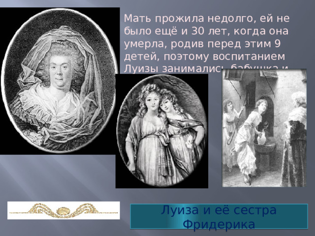 Мать прожила недолго, ей не было ещё и 30 лет, когда она умерла, родив перед этим 9 детей, поэтому воспитанием Луизы занимались бабушка и фрейлины. Луиза и её сестра Фридерика 