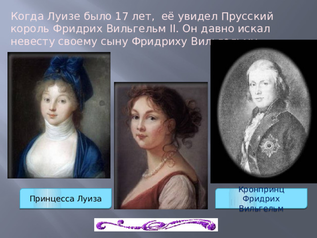 Когда Луизе было 17 лет,  её увидел Прусский король Фридрих Вильгельм II. Он давно искал невесту своему сыну Фридриху Вильгельму. Принцесса Луиза Кронпринц Фридрих Вильгельм 