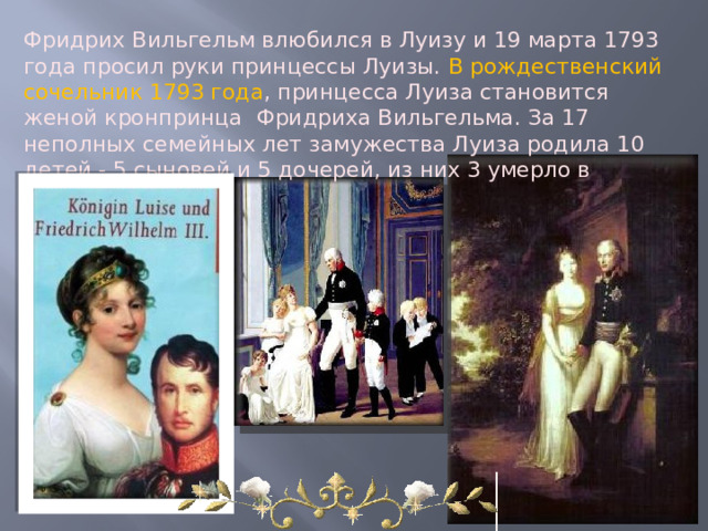 Фридрих Вильгельм влюбился в Луизу и 19 марта 1793 года просил руки принцессы Луизы.  В  рождественский сочельник 1793 года , принцесса Луиза становится женой кронпринца  Фридриха Вильгельма. За 17 неполных семейных лет замужества Луиза родила 10 детей - 5 сыновей и 5 дочерей, из них 3 умерло в младенчестве.   