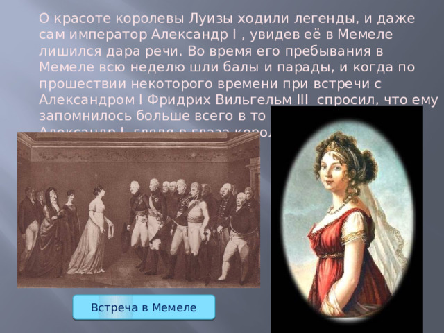 О красоте королевы Луизы ходили легенды, и даже сам император Александр I , увидев её в Мемеле лишился дара речи. Во время его пребывания в Мемеле всю неделю шли балы и парады, и когда по прошествии некоторого времени при встречи с Александром I Фридрих Вильгельм III  спросил, что ему запомнилось больше всего в то время в Мемеле. И Александр I, глядя в глаза королю, сказал: «Королева!». Встреча в Мемеле 