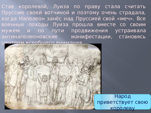 Став королевой, Луиза по праву стала считать Пруссию своей вотчиной и поэтому очень страдала, когда Наполеон занёс над Пруссией свой «меч». Все военные походы Луиза прошла вместе со своим мужем и по пути продвижения устраивала антинаполеоновские манифестации, становясь центром всеобщего внимания. Народ приветствует свою королеву 