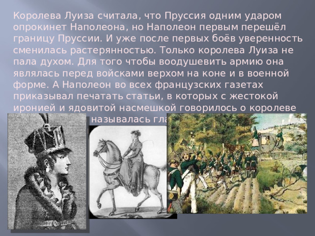 Королева Луиза считала, что Пруссия одним ударом опрокинет Наполеона, но Наполеон первым перешёл границу Пруссии. И уже после первых боёв уверенность сменилась растерянностью. Только королева Луиза не пала духом. Для того чтобы воодушевить армию она являлась перед войсками верхом на коне и в военной форме. А Наполеон во всех французских газетах приказывал печатать статьи, в которых с жестокой иронией и ядовитой насмешкой говорилось о королеве Луизе, где она называлась главной виновницей бедствий постигших Пруссию. 