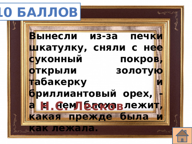 10 баллов Вынесли из-за печки шкатулку, сняли с нее суконный покров, открыли золотую табакерку и бриллиантовый орех, - а в нем блоха лежит, какая прежде была и как лежала. Н.С. Лесков 