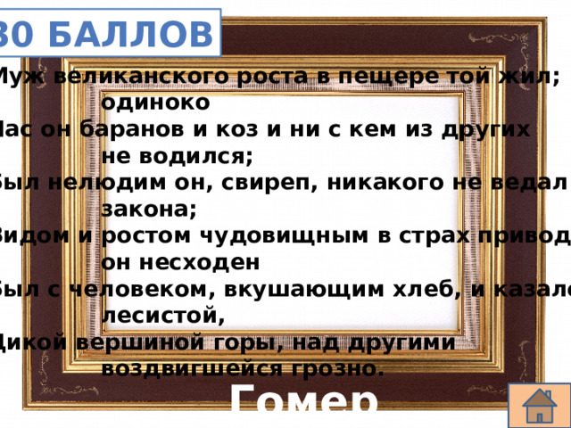 30 баллов Муж великанского роста в пещере той жил;     одиноко Пас он баранов и коз и ни с кем из других     не водился; Был нелюдим он, свиреп, никакого не ведал     закона; Видом и ростом чудовищным в страх приводя,     он несходен Был с человеком, вкушающим хлеб, и казался     лесистой, Дикой вершиной горы, над другими     воздвигшейся грозно. Гомер 