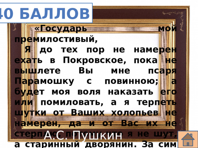 40 баллов   «Государь мой премилостивый,  Я до тех пор не намерен ехать в Покровское, пока не вышлете Вы мне псаря Парамошку с повинною; а будет моя воля наказать его или помиловать, а я терпеть шутки от Ваших холопьев не намерен, да и от Вас их не стерплю, потому что я не шут, а старинный дворянин. За сим остаюсь покорный ко услугам…» А.С. Пушкин 