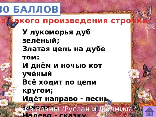 30 баллов Из какого произведения строчки: У лукоморья дуб зелёный; Златая цепь на дубе том: И днём и ночью кот учёный Всё ходит по цепи кругом; Идёт направо - песнь заводит, Налево - сказку говорит. Там чудеса: там леший бродит, Русалка на ветвях сидит… Из поэмы 