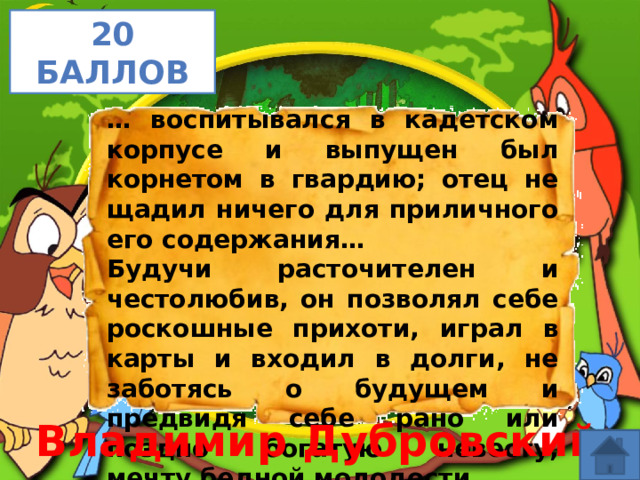 20 баллов … воспитывался в кадетском корпусе и выпущен был корнетом в гвардию; отец не щадил ничего для приличного его содержания… Будучи расточителен и честолюбив, он позволял себе роскошные прихоти, играл в карты и входил в долги, не заботясь о будущем и предвидя себе рано или поздно богатую невесту, мечту бедной молодости… Владимир Дубровский 