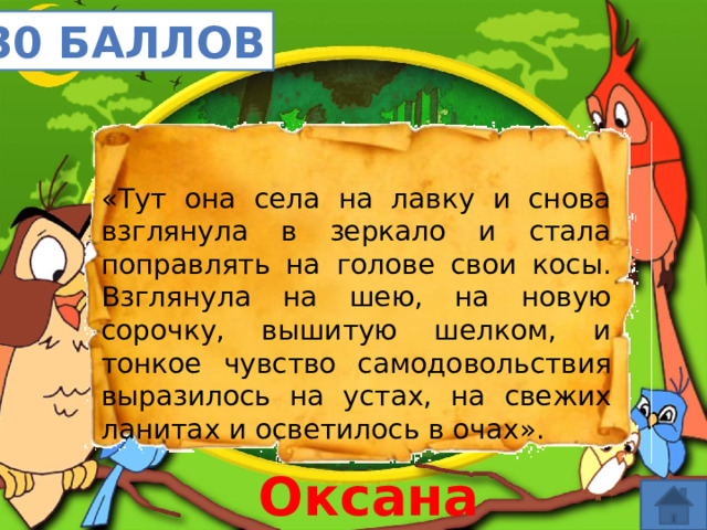 30 баллов «Тут она села на лавку и снова взглянула в зеркало и стала поправлять на голове свои косы. Взглянула на шею, на новую сорочку, вышитую шелком, и тонкое чувство самодовольствия выразилось на устах, на свежих ланитах и осветилось в очах». Оксана 