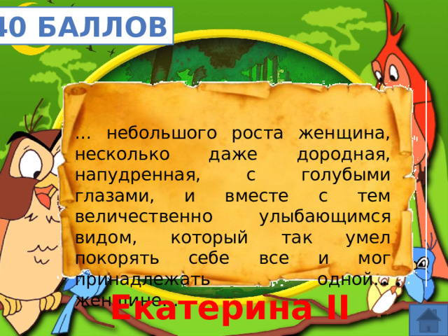 40 баллов … небольшого роста женщина, несколько даже дородная, напудренная, с голубыми глазами, и вместе с тем величественно улыбающимся видом, который так умел покорять себе все и мог принадлежать одной… женщине… Екатерина II 