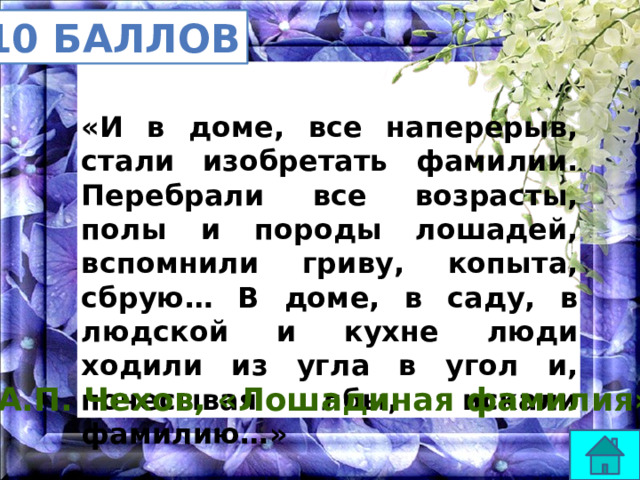 10 баллов «И в доме, все наперерыв, стали изобретать фамилии. Перебрали все возрасты, полы и породы лошадей, вспомнили гриву, копыта, сбрую… В доме, в саду, в людской и кухне люди ходили из угла в угол и, почесывая лбы, искали фамилию…» А.П. Чехов, «Лошадиная фамилия» 
