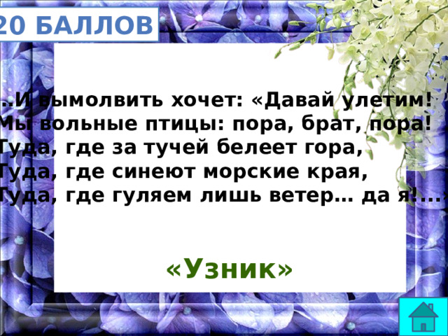20 баллов … И вымолвить хочет: «Давай улетим! Мы вольные птицы: пора, брат, пора! Туда, где за тучей белеет гора, Туда, где синеют морские края, Туда, где гуляем лишь ветер… да я!...» «Узник» 