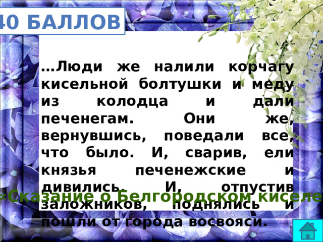 40 баллов … Люди же налили корчагу кисельной болтушки и меду из колодца и дали печенегам. Они же, вернувшись, поведали все, что было. И, сварив, ели князья печенежские и дивились. И, отпустив заложников, поднялись и пошли от города восвояси. «Сказание о Белгородском киселе» 