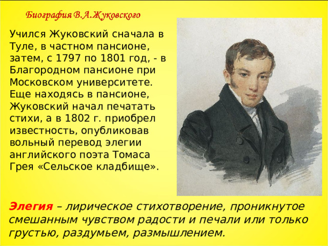 Учился Жуковский сначала в Туле, в частном пансионе, затем, с 1797 по 1801 год, - в Благородном пансионе при Московском университете. Еще находясь в пансионе, Жуковский начал печатать стихи, а в 1802 г. приобрел известность, опубликовав вольный перевод элегии английского поэта Томаса Грея «Сельское кладбище». Элегия – лирическое стихотворение, проникнутое смешанным чувством радости и печали или только грустью, раздумьем, размышлением. 