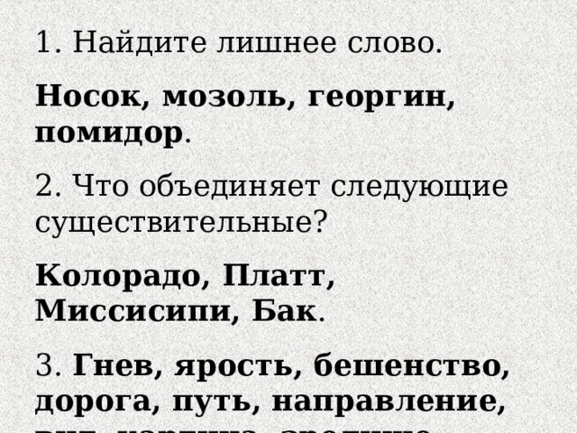 1. Найдите лишнее слово. Носок, мозоль, георгин, помидор . 2. Что объединяет следующие существительные? Колорадо, Платт, Миссисипи, Бак . 3. Гнев, ярость, бешенство, дорога, путь, направление, вид, картина, зрелище, инструкция, руководство, устав, заглавие, заголовок, шапка. 