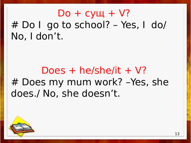 Do + cущ + V? # Do I go to school? – Yes, I do/ No, I don’t. Does + he/she/it + V? # Does my mum work? –Yes, she does./ No, she doesn’t.  