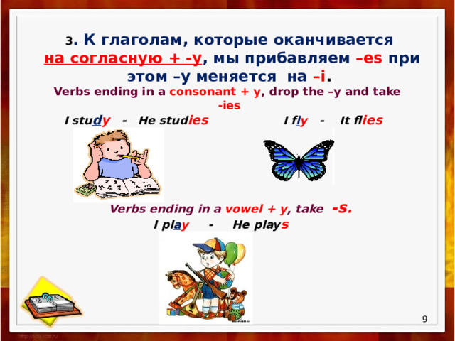 3 . К глаголам, которые оканчивается  на согласную + -у , мы прибавляем –es при этом –у меняется на –i . Verbs ending in a consonant + y , drop the –y and take -ies I stu d y - He stud ies  I f l y - It fl ies Verbs ending in a vowel + y , take -s.  I pl a y - He play s  